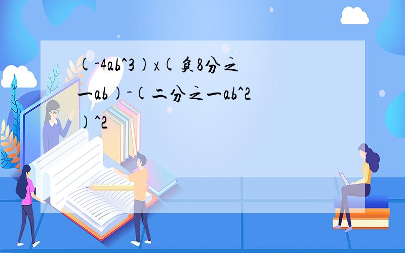 (-4ab^3)x(负8分之一ab)-(二分之一ab^2)^2
