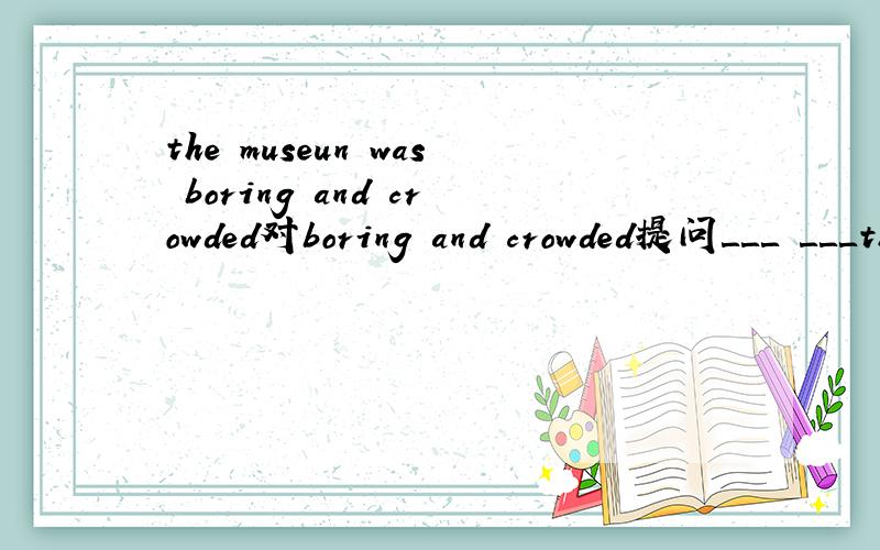 the museun was boring and crowded对boring and crowded提问＿＿＿ ＿＿＿the museum