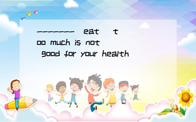 -------(eat) too much is not good for your health