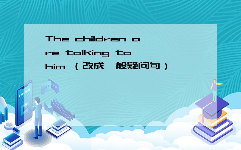 The children are talking to him （改成一般疑问句）