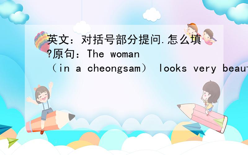 英文：对括号部分提问.怎么填?原句：The woman （in a cheongsam） looks very beautiful.问句：（ ）looks very beautiful?括号限两个单词