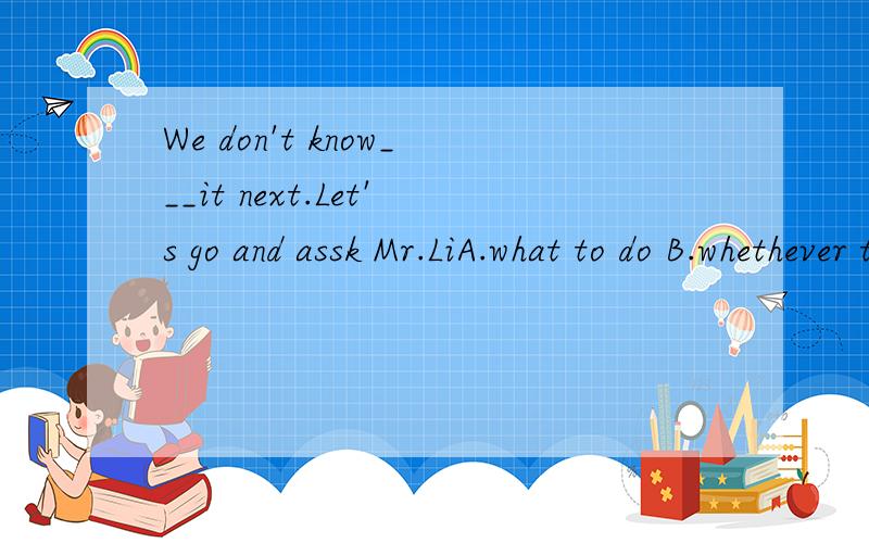 We don't know___it next.Let's go and assk Mr.LiA.what to do B.whethever to do我选的是B,是错误的.为什么错?答案A为什么是对的?