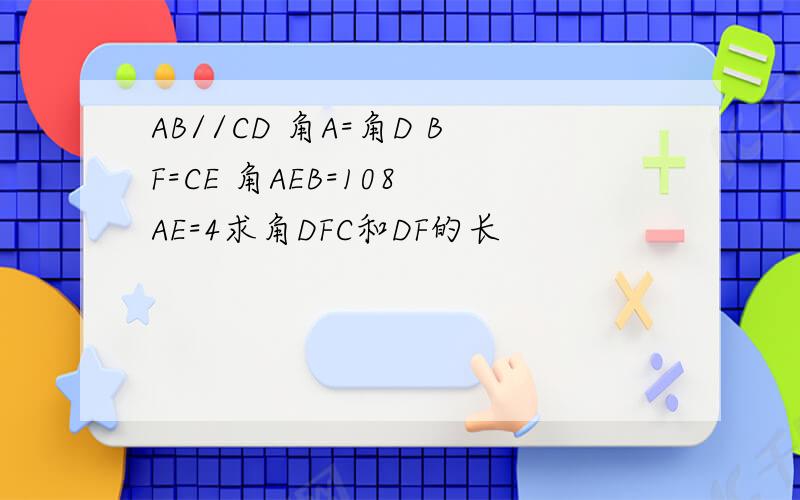 AB//CD 角A=角D BF=CE 角AEB=108 AE=4求角DFC和DF的长
