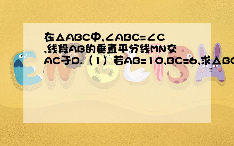 在△ABC中,∠ABC=∠C,线段AB的垂直平分线MN交AC于D.（1）若AB=10,BC=6,求△BCD的周长 （2）若BD=BC,求角A的度数