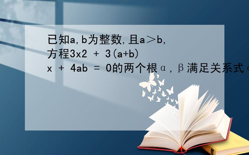 已知a,b为整数,且a＞b,方程3x2 + 3(a+b)x + 4ab = 0的两个根α,β满足关系式α(α+1) + β(β+1) = (α+1)(β+1)