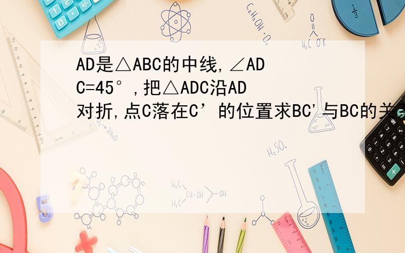AD是△ABC的中线,∠ADC=45°,把△ADC沿AD对折,点C落在C’的位置求BC'与BC的关系急