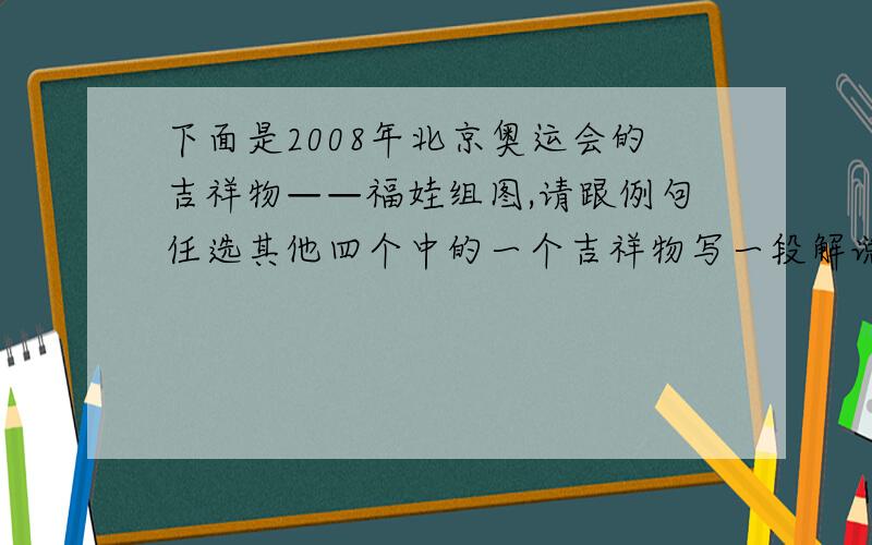 下面是2008年北京奥运会的吉祥物——福娃组图,请跟例句任选其他四个中的一个吉祥物写一段解说词.例句：我是福娃贝贝,“鱼”和“水”组成我的形象,“鱼”有着吉庆有余、年年有余的含