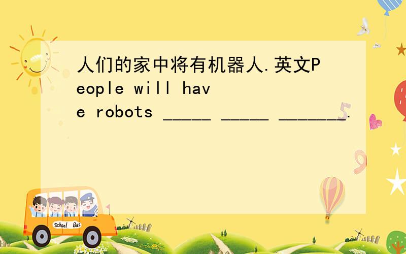 人们的家中将有机器人.英文People will have robots _____ _____ _______.