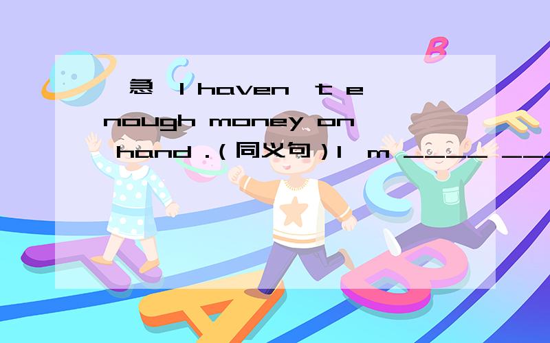 【急】I haven't enough money on hand .（同义句）I'm ____ _____ _____at the moment.