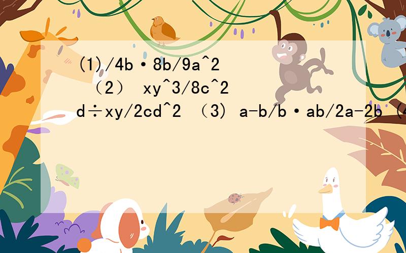 (1)/4b·8b/9a^2 （2） xy^3/8c^2d÷xy/2cd^2 （3) a-b/b·ab/2a-2b (4)2x-3y·6x-9y/2x^2y^2 （5）1/(y-x)^2·x-y/x+y(6)/x^2+x÷(x^2-6x+9)1和4、6打错了，应该是3a/4b·8b/9a^2 和xy/2x-3y·6x-9y/2x^2y^2和x-3/x^2+x÷(x^2-6x+9)这几题我总算