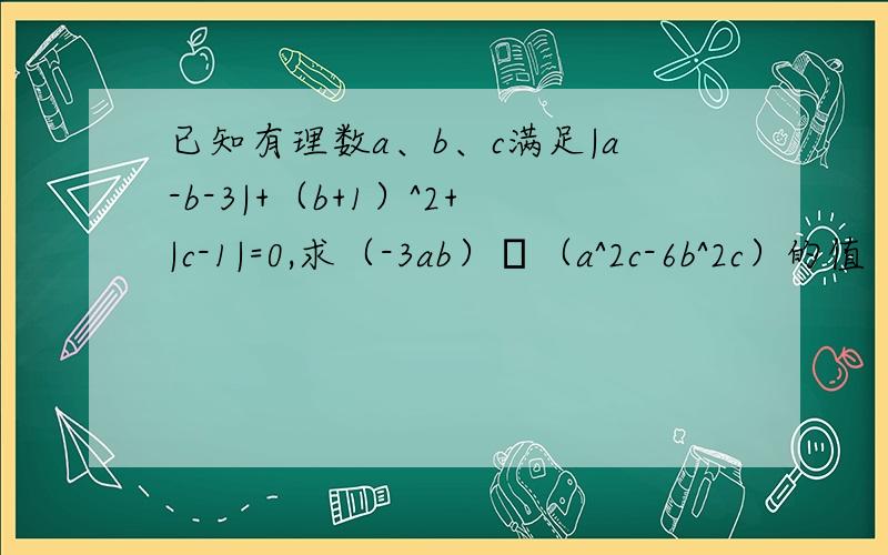 已知有理数a、b、c满足|a-b-3|+（b+1）^2+|c-1|=0,求（-3ab）•（a^2c-6b^2c）的值