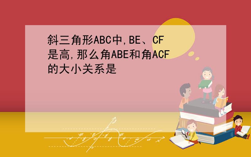 斜三角形ABC中,BE、CF是高,那么角ABE和角ACF的大小关系是