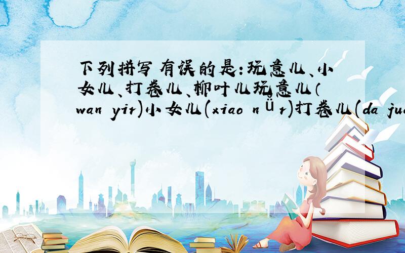 下列拼写有误的是：玩意儿、小女儿、打卷儿、柳叶儿玩意儿（wan yir)小女儿(xiao nǚr)打卷儿(da juanr)柳叶儿(liu yer)