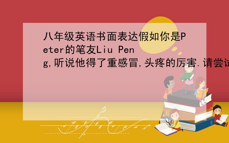 八年级英语书面表达假如你是Peter的笔友Liu Peng,听说他得了重感冒,头疼的厉害.请尝试用英语给他写一封信,提出一些建议,并告诉他要注意身体.要求：1、语意连贯,无语法错误；2、60词左右（4
