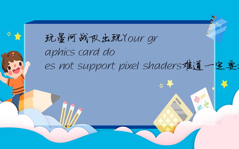 玩星河战队出现Your graphics card does not support pixel shaders难道一定要换显卡么?怎么换?网上下还是买卡来装么?