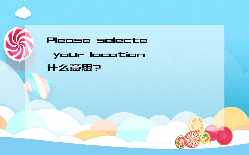 Please selecte your location什么意思?
