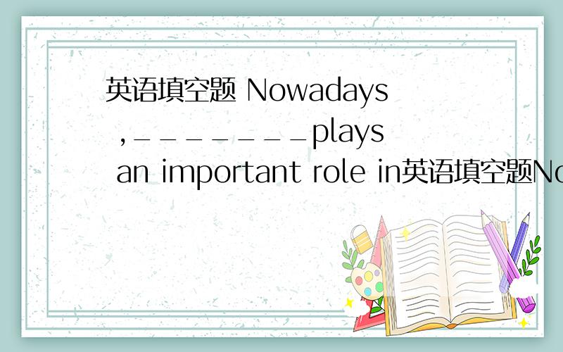 英语填空题 Nowadays ,_______plays an important role in英语填空题Nowadays ,_______plays an important role in the development of china