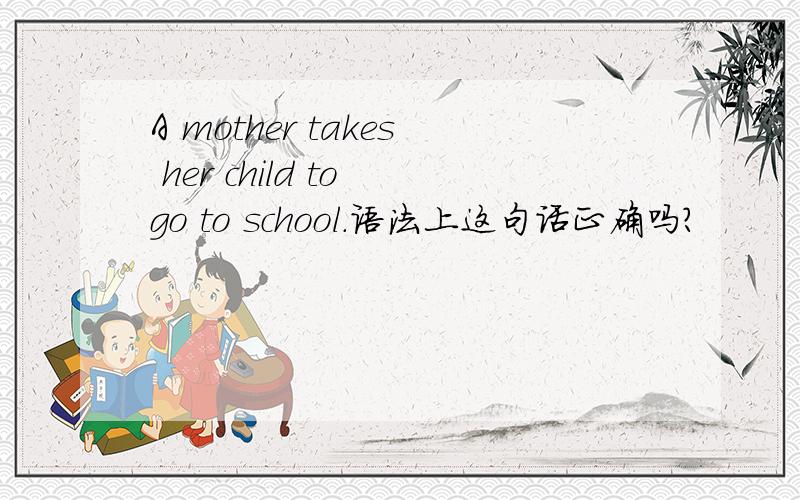 A mother takes her child to go to school.语法上这句话正确吗?