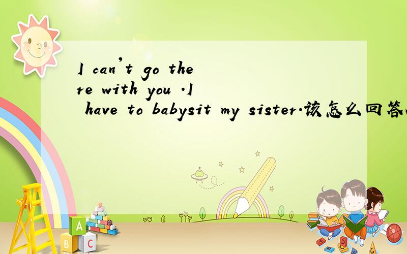 I can't go there with you .I have to babysit my sister.该怎么回答A.That right B.thank you C that'sOk