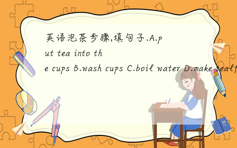 英语泡茶步骤,填句子.A.put tea into the cups B.wash cups C.boil water D.make tealf you want to make tea,what will you do?First,_____________________________________.Then,______________________________________.Next,____________________________
