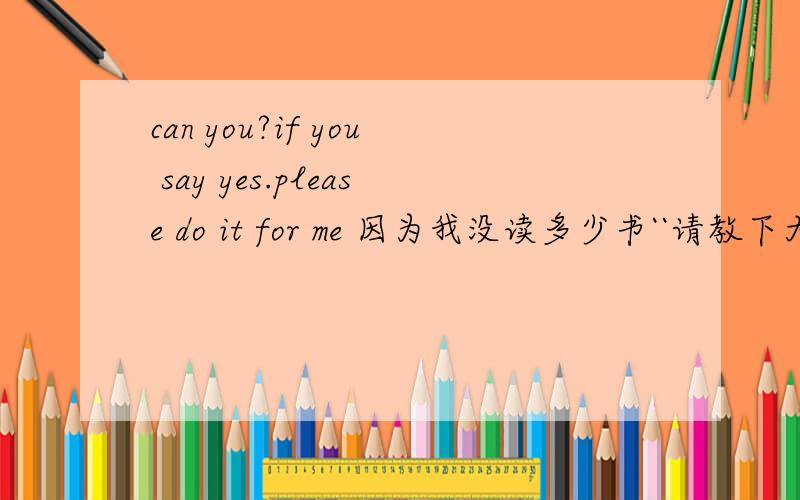 can you?if you say yes.please do it for me 因为我没读多少书``请教下大家咯