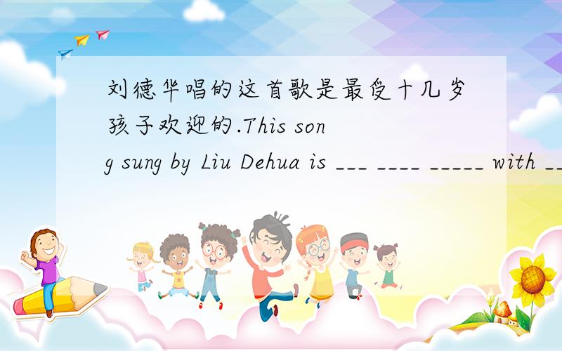 刘德华唱的这首歌是最受十几岁孩子欢迎的.This song sung by Liu Dehua is ___ ____ _____ with ____.