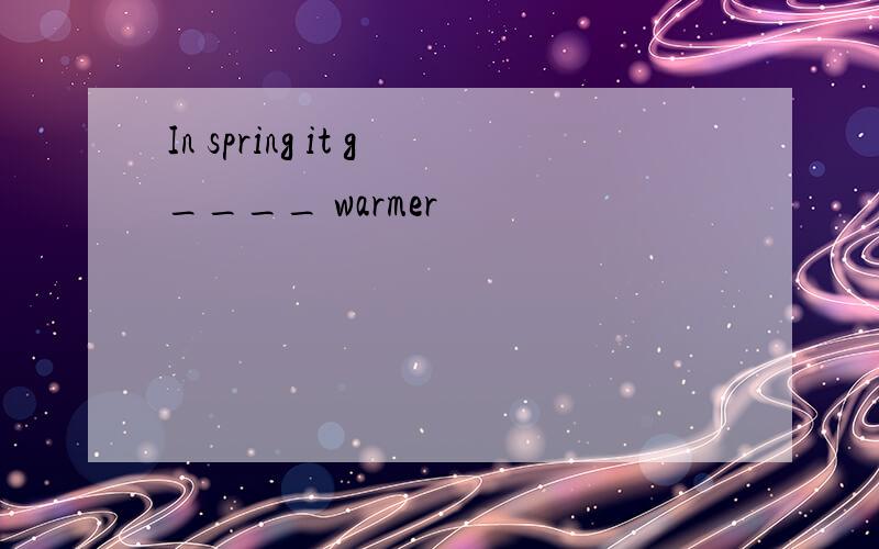 In spring it g____ warmer