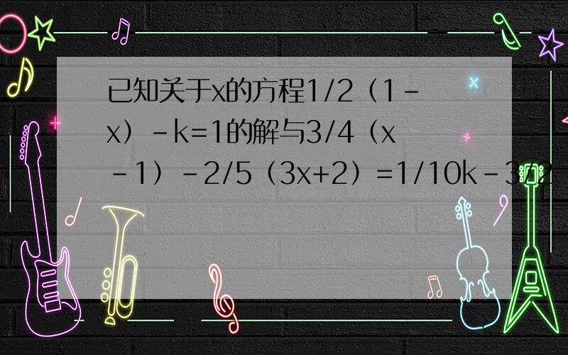 已知关于x的方程1/2（1-x）-k=1的解与3/4（x-1）-2/5（3x+2）=1/10k-3/2（x-1）的解互为相反数,求k的值.