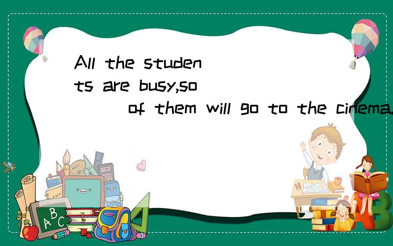 All the students are busy,so___of them will go to the cinema.A.many B.little C.a few D.few