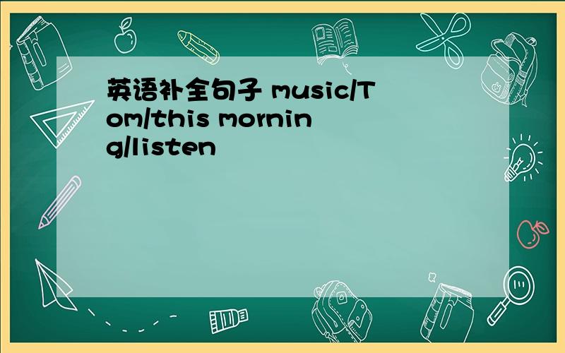 英语补全句子 music/Tom/this morning/listen