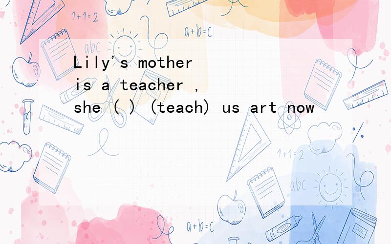 Lily's mother is a teacher ,she ( ) (teach) us art now