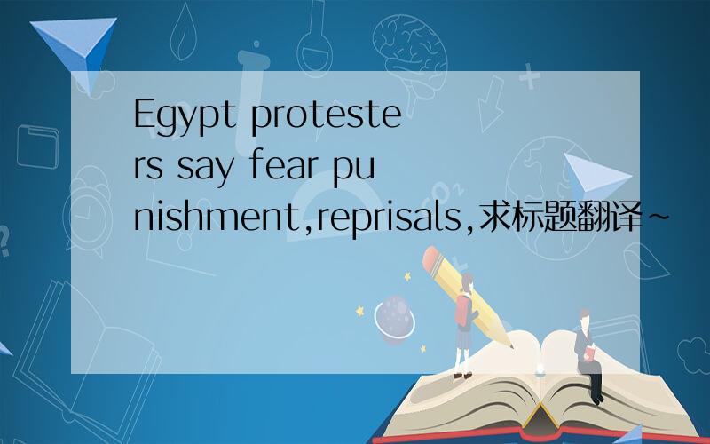 Egypt protesters say fear punishment,reprisals,求标题翻译~