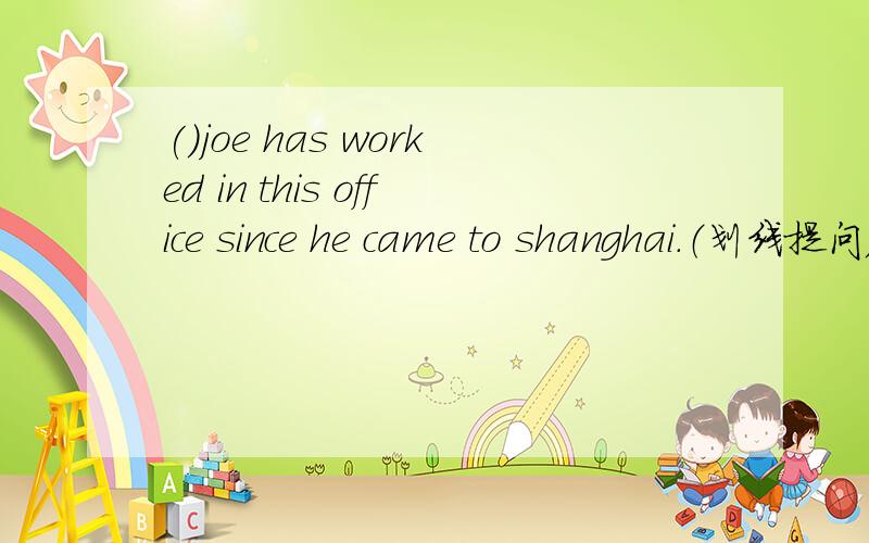 ()joe has worked in this office since he came to shanghai.（划线提问) 划:since he came to shanghai
