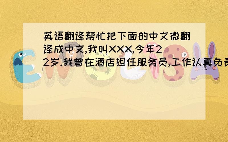 英语翻译帮忙把下面的中文微翻译成中文,我叫XXX,今年22岁.我曾在酒店担任服务员,工作认真负责,服务主动、热情、礼貌,有较强的事业心和责任感.我的爱好是看书,我喜欢在书中和巨人对话.