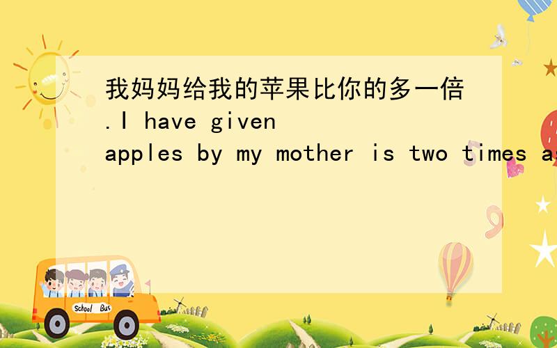 我妈妈给我的苹果比你的多一倍.I have given apples by my mother is two times as much as yours .我计划的学习时间是你的4倍My study time of the plan is four times more than you do .我的房子比你的宽一倍.My house is two t