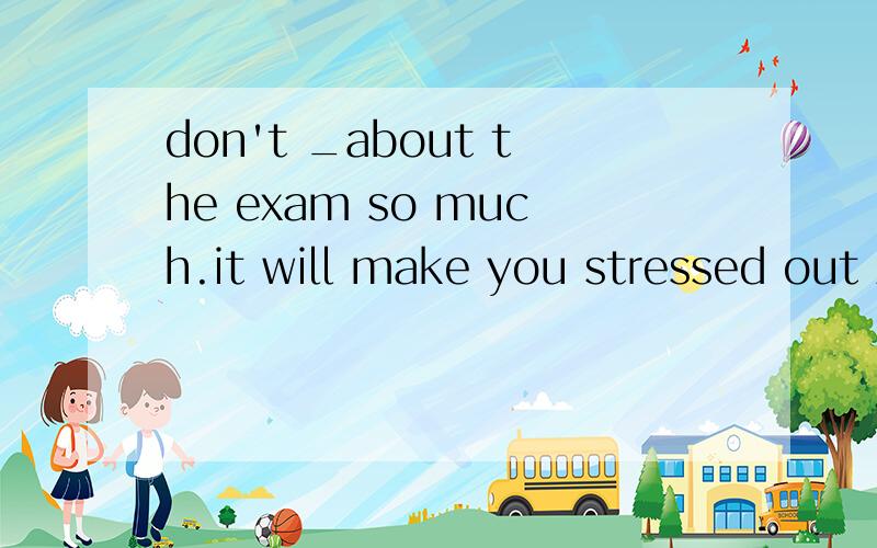 don't _about the exam so much.it will make you stressed out A afraid B terrify C terrified D worry