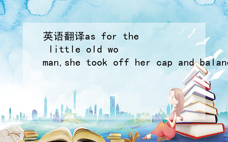 英语翻译as for the little old woman,she took off her cap and balanced the point on the end of her nose,while she counted 