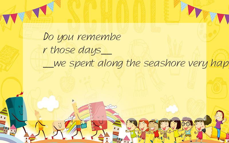 Do you remember those days____we spent along the seashore very happily?我选的A但不对,A.when B.that C.who D.and