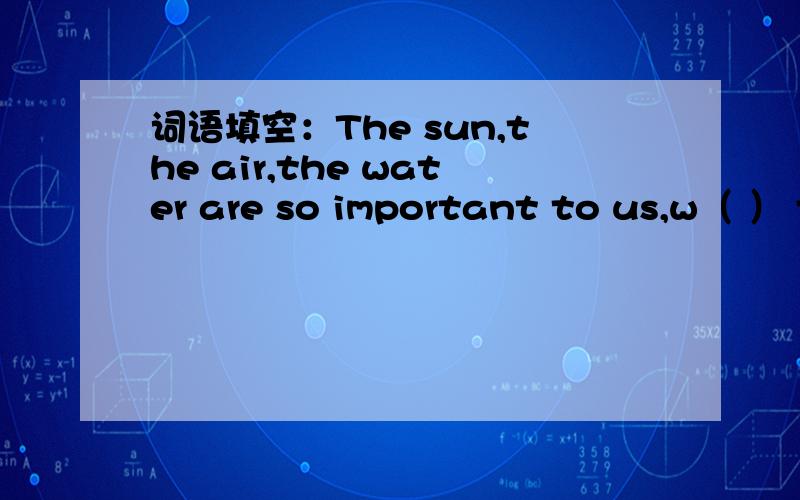 词语填空：The sun,the air,the water are so important to us,w（ ） them,we can“t live