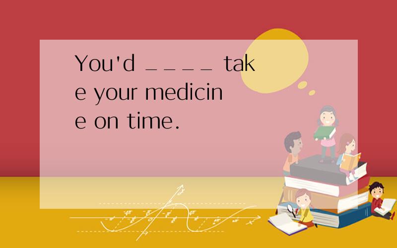 You'd ____ take your medicine on time.