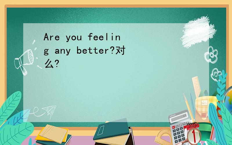 Are you feeling any better?对么?