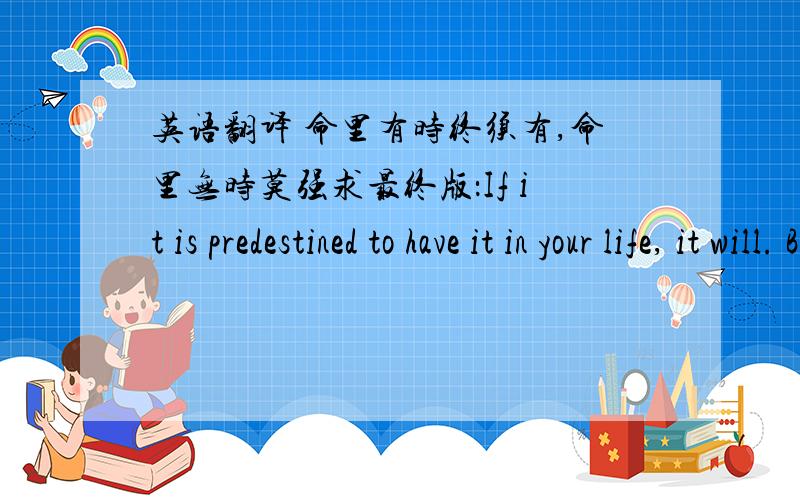英语翻译 命里有时终须有,命里无时莫强求最终版：If it is predestined to have it in your life, it will. But if it isn’t predestined, you can not importune for it.