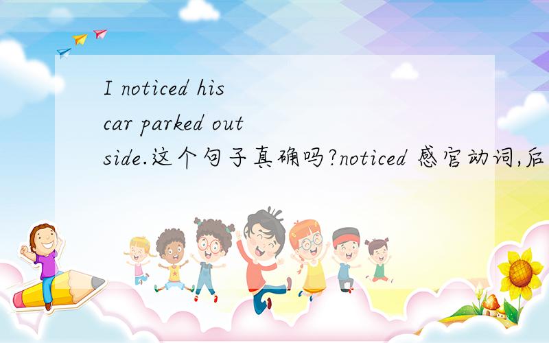 I noticed his car parked outside.这个句子真确吗?noticed 感官动词,后面不是要接动词原形吗?句子中用的 parked 是练习给出的答案.这一句 I The young girl called 110 when she noticed a man go in the room.中的 go 是否