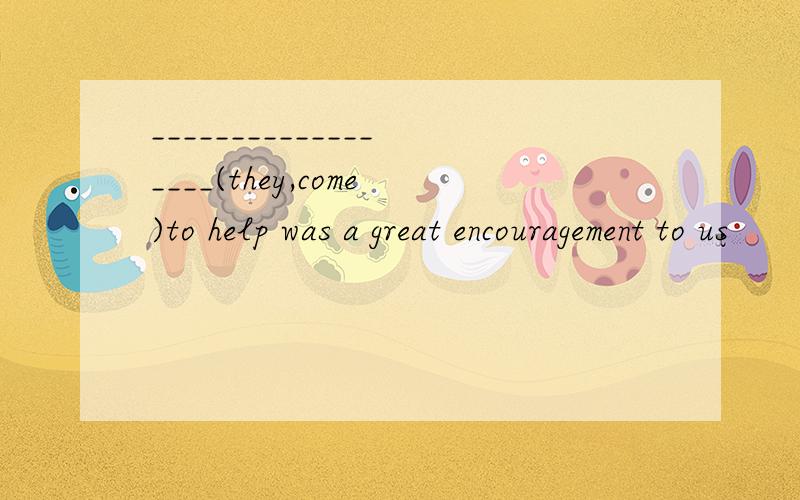 __________________(they,come)to help was a great encouragement to us
