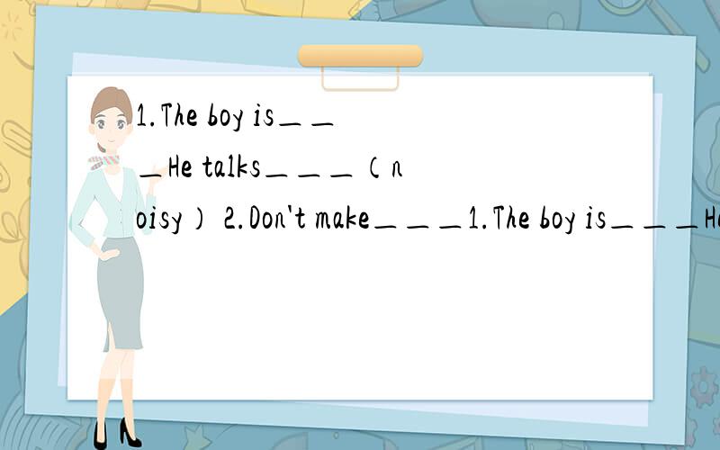 1.The boy is＿＿＿He talks＿＿＿（noisy） 2.Don't make＿＿＿1.The boy is＿＿＿He talks＿＿＿（noisy）2.Don't make＿＿＿（noisy）