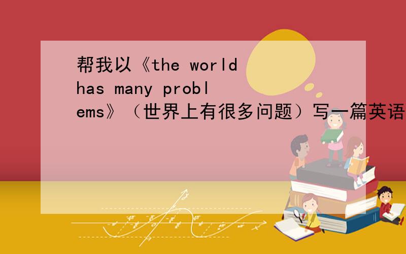 帮我以《the world has many problems》（世界上有很多问题）写一篇英语周记 大约80个词左右如果不会 写中文也可以 大约80字 我可以自己翻译