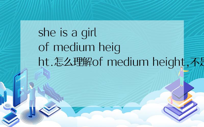 she is a girl of medium height.怎么理解of medium height,不是翻译,是从语法上理解和解释