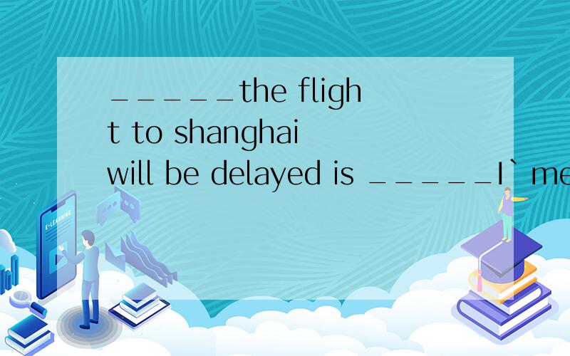 _____the flight to shanghai will be delayed is _____I`mespecially worried about1.whether ,what2.whether ,that3.when what4.How,thatxiele