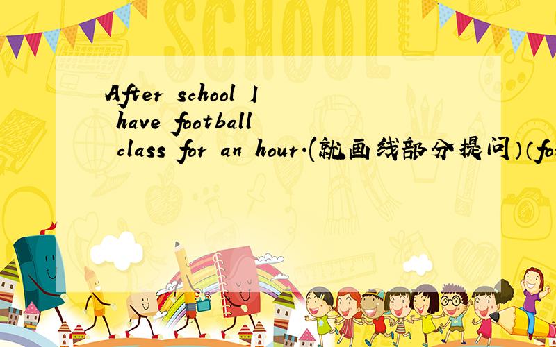 After school I have football class for an hour.(就画线部分提问）（for an hour）
