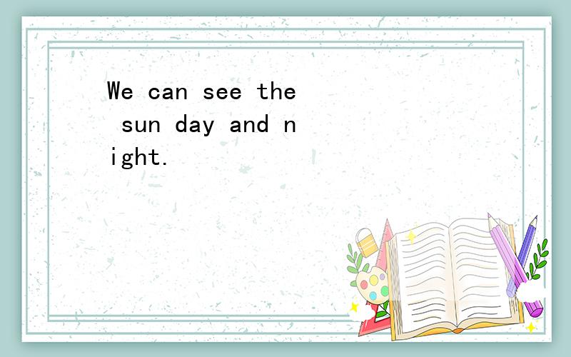 We can see the sun day and night.